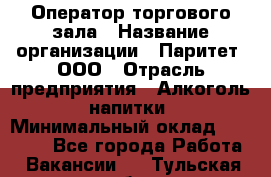 Оператор торгового зала › Название организации ­ Паритет, ООО › Отрасль предприятия ­ Алкоголь, напитки › Минимальный оклад ­ 20 000 - Все города Работа » Вакансии   . Тульская обл.